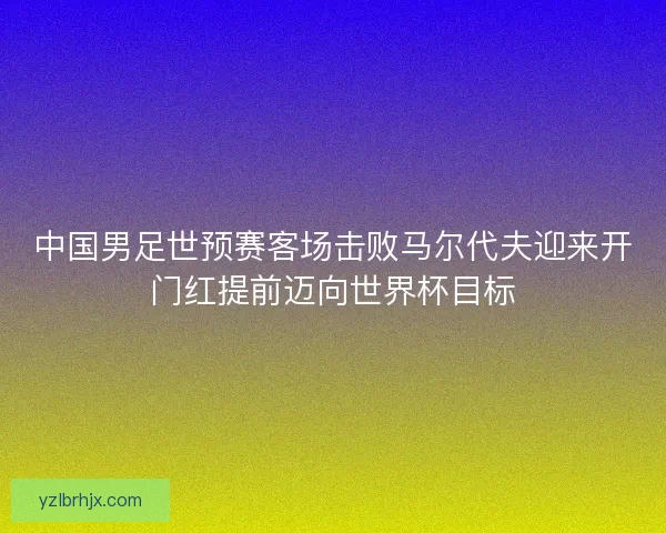 中国男足世预赛客场击败马尔代夫迎来开门红提前迈向世界杯目标