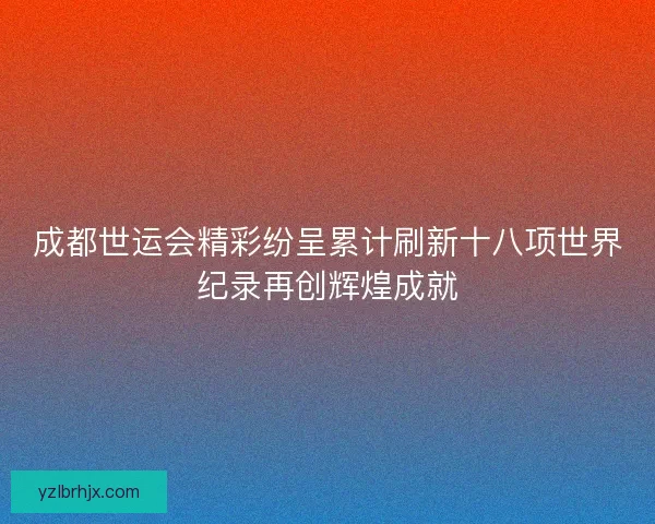 成都世运会精彩纷呈累计刷新十八项世界纪录再创辉煌成就