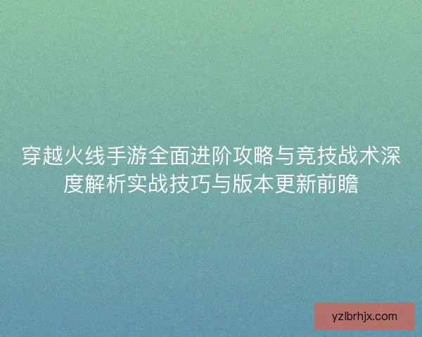 穿越火线手游全面进阶攻略与竞技战术深度解析实战技巧与版本更新前瞻