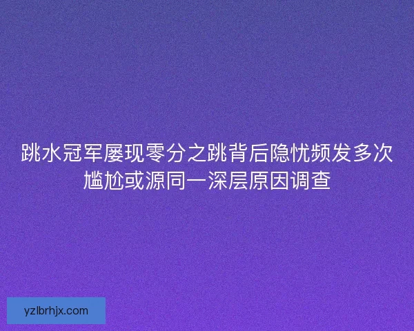 跳水冠军屡现零分之跳背后隐忧频发多次尴尬或源同一深层原因调查